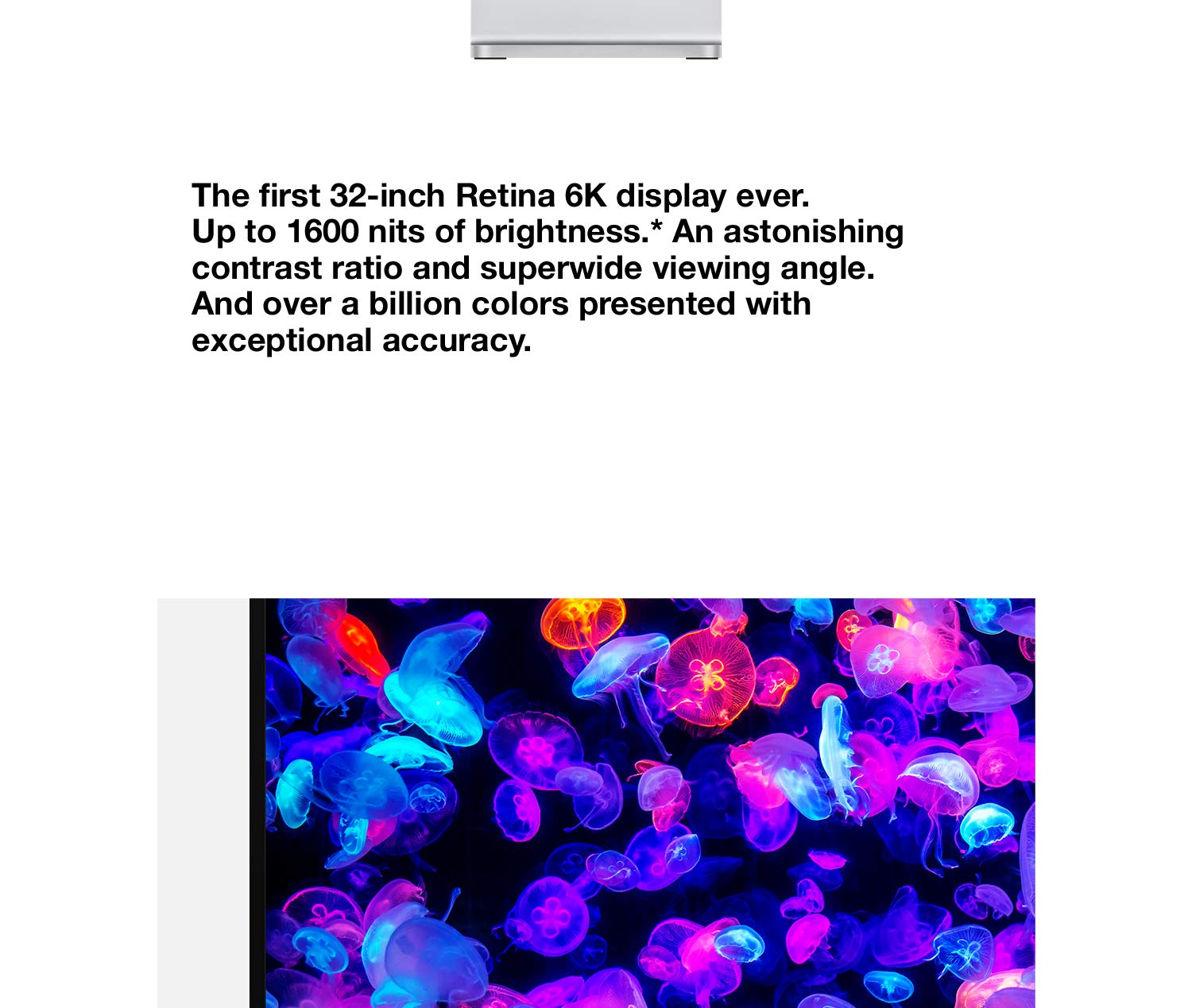 The first 32-inch Retina 6K display ever. p to 1600 nits of brightness. An astonishing contrast ratio and superwide viewing angle. And over a billion colors presented with exceptional accuracy.