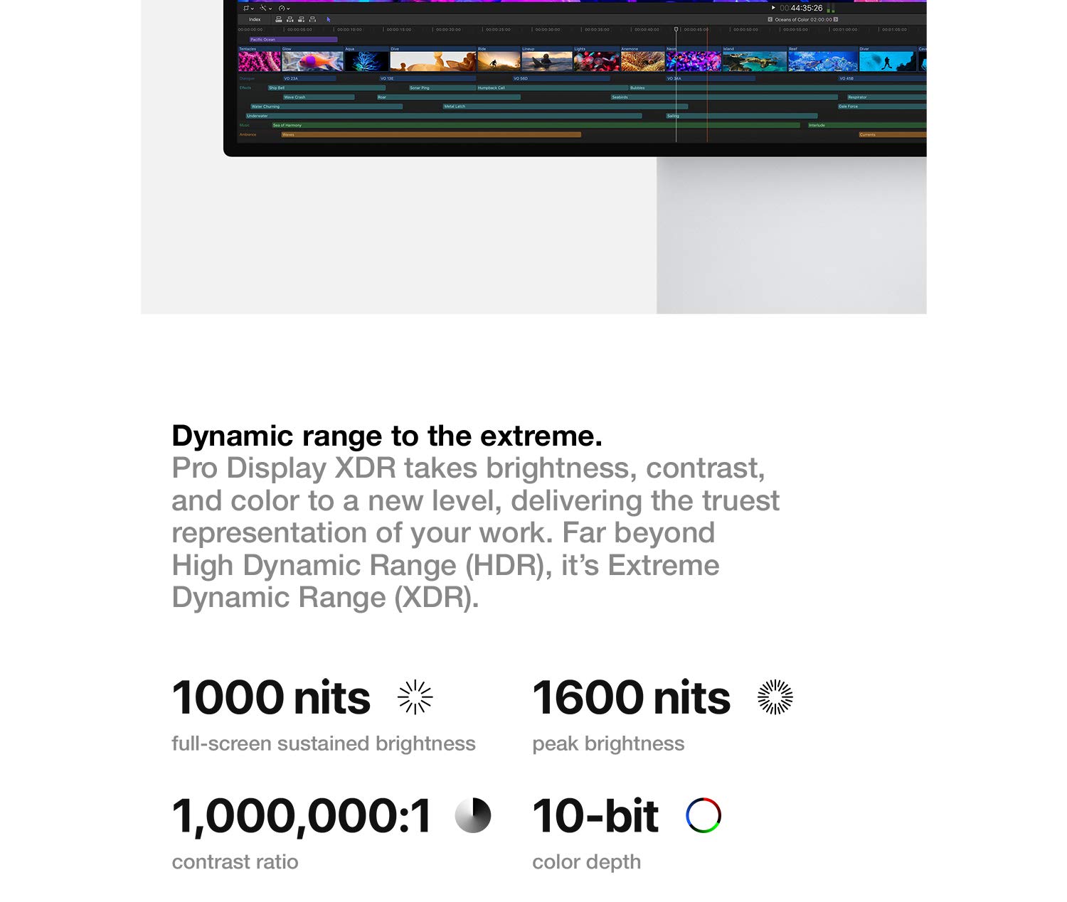 Dynamic range to the extreme. Pro Display XDR takes brightness, contrast, and color to a new level, delivering the truest representation of your work. Far beyond High Dynamic Range (HDR), it's Extreme Dynamic Range (XDR).