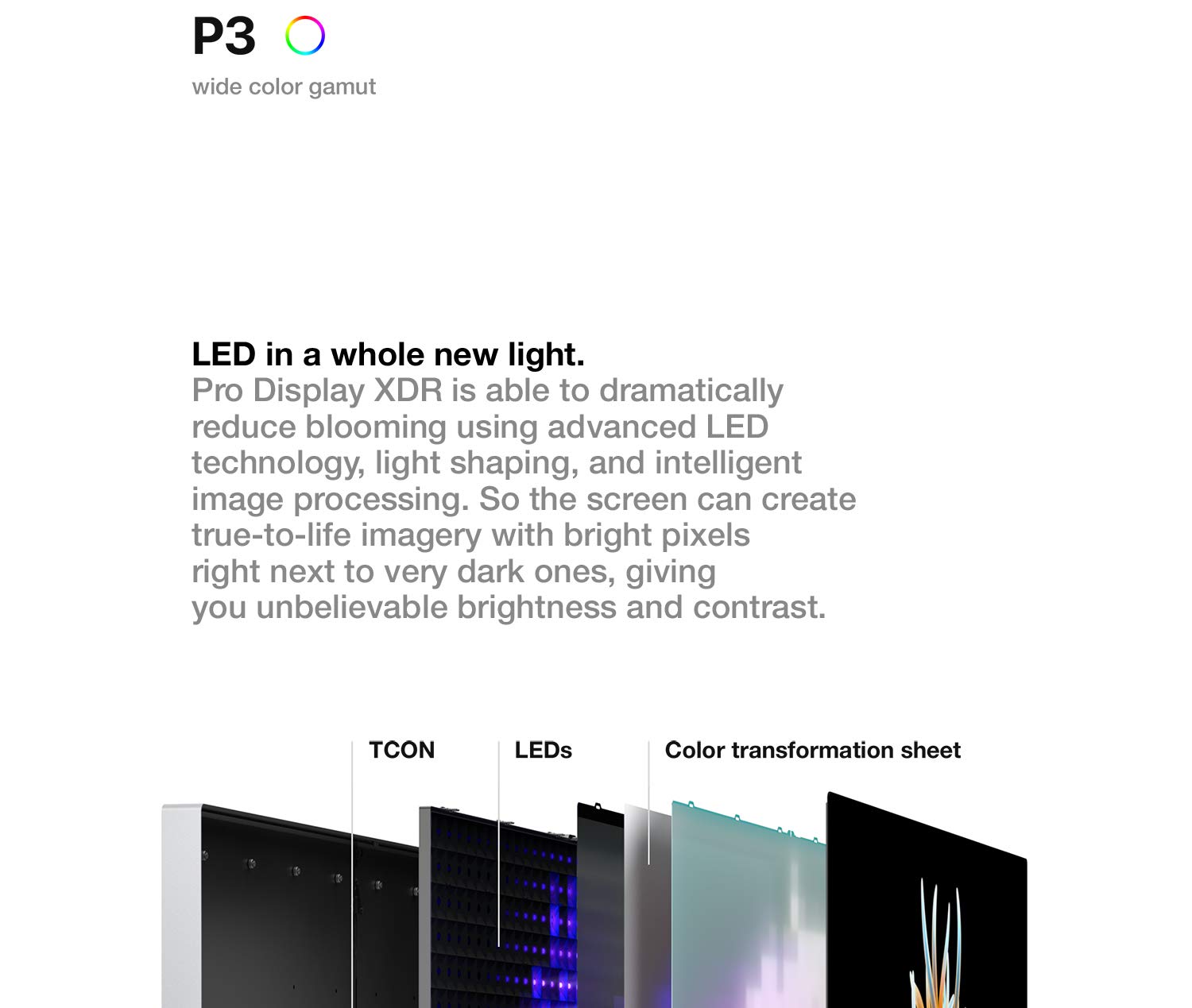 LED in a whole new light. Pro Display XDR is able to dramatically reduce blooming using advanced LED technology, light shaping, and intelligent image processing. So the screen can create true-to-life imagery with bright pixels right next to very dark ones, giving you unbelievable brightness and contrast.