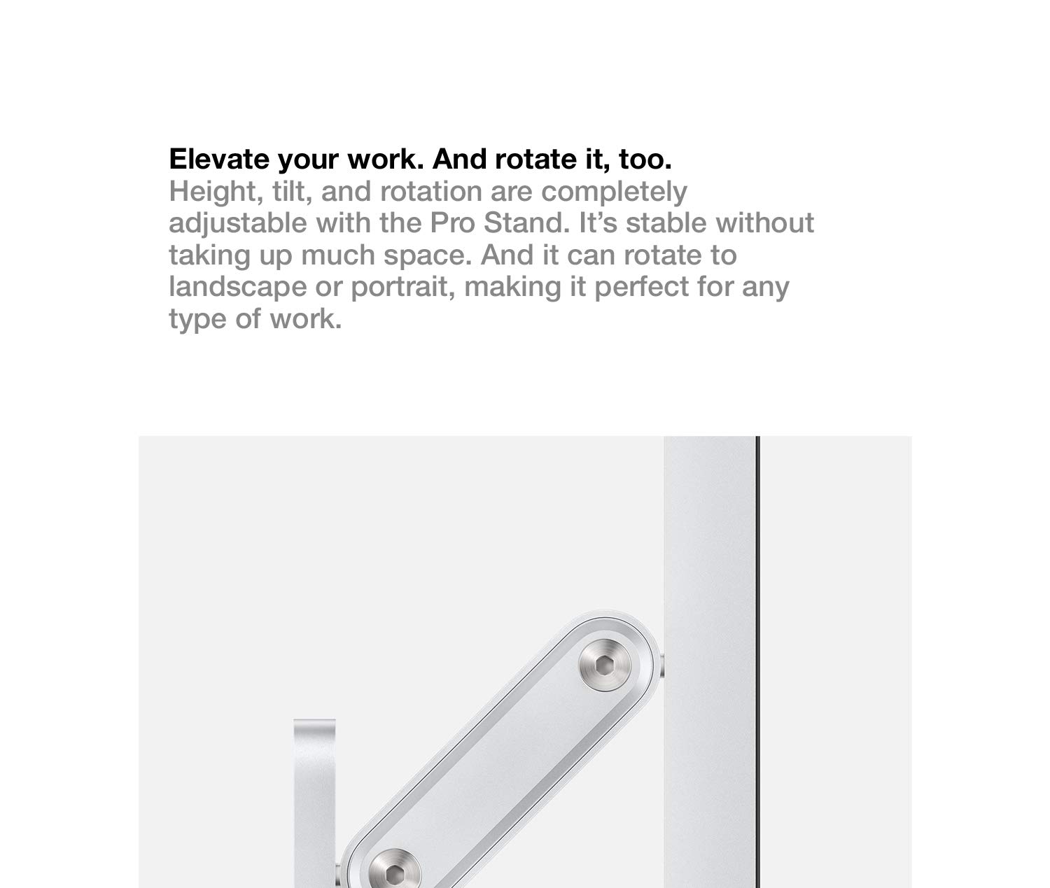 Elevate your work. And rotate it, too. Height, tilt, and rotation are completely adjustable with the Pro Stand. It's stable without taking up much space. And it can rotate to landscape or portrait, making it perfect for any type of work.